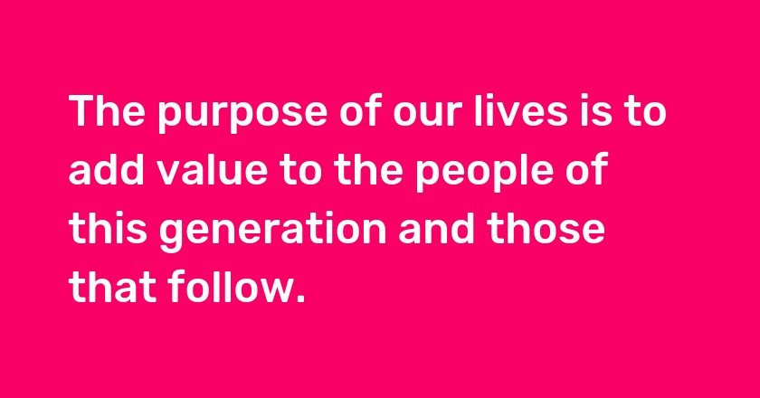 The purpose of our lives is to add value to the people of this generation and those that follow.