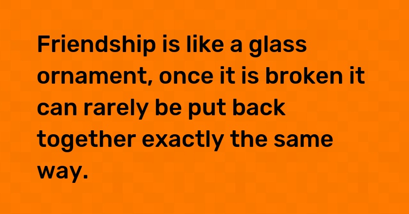 Friendship is like a glass ornament, once it is broken it can rarely be put back together exactly the same way.