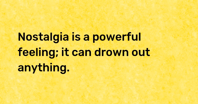 Nostalgia is a powerful feeling; it can drown out anything.