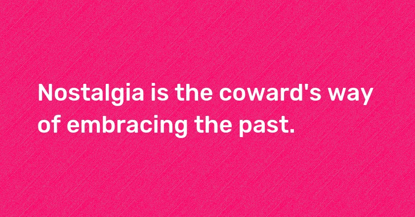 Nostalgia is the coward's way of embracing the past.