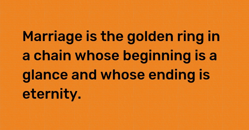 Marriage is the golden ring in a chain whose beginning is a glance and whose ending is eternity.