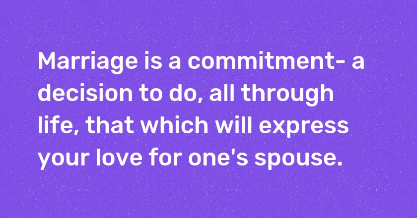 Marriage is a commitment- a decision to do, all through life, that which will express your love for one's spouse.