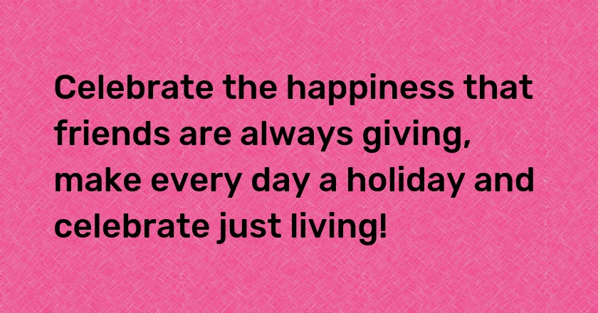 Celebrate the happiness that friends are always giving, make every day a holiday and celebrate just living!