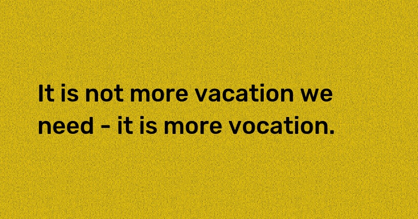 It is not more vacation we need - it is more vocation.