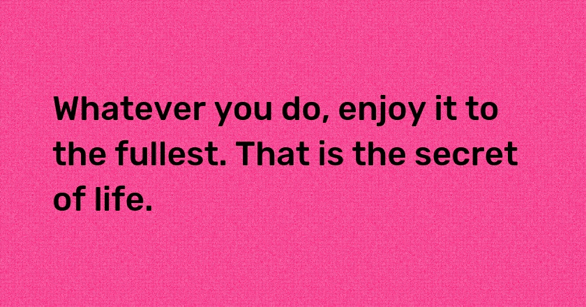 Whatever you do, enjoy it to the fullest. That is the secret of life.