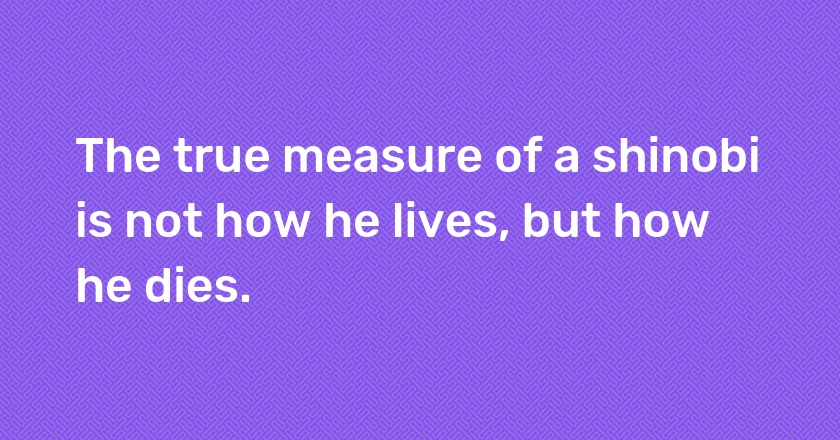 The true measure of a shinobi is not how he lives, but how he dies.