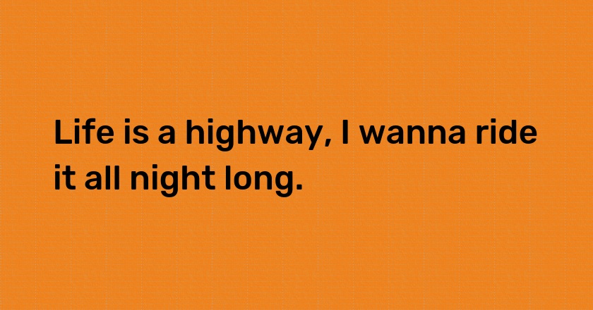 Life is a highway, I wanna ride it all night long.