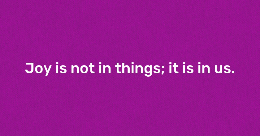 Joy is not in things; it is in us.