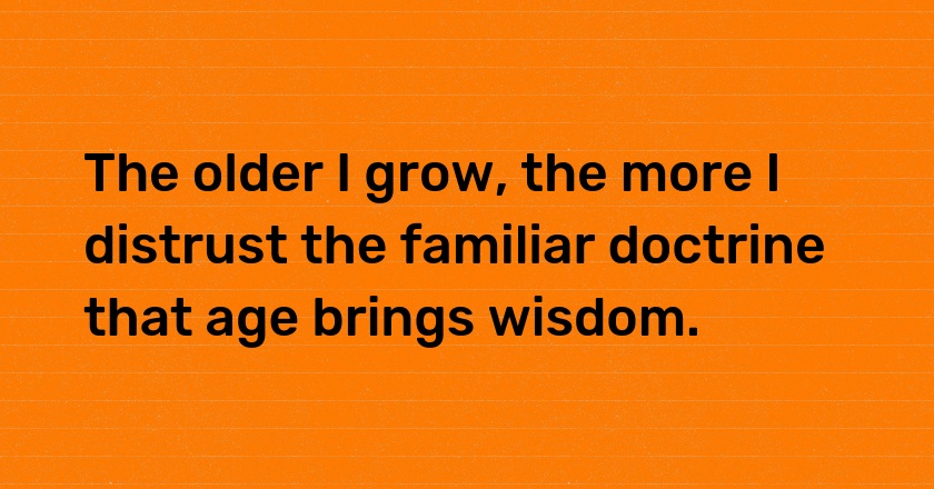 The older I grow, the more I distrust the familiar doctrine that age brings wisdom.