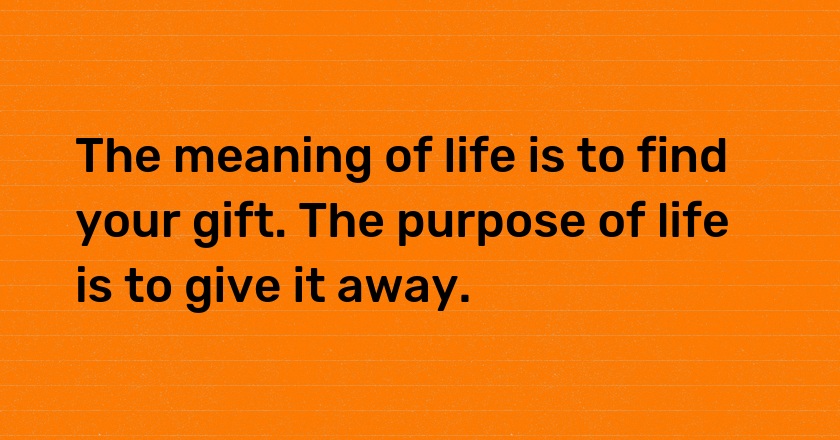 The meaning of life is to find your gift. The purpose of life is to give it away.