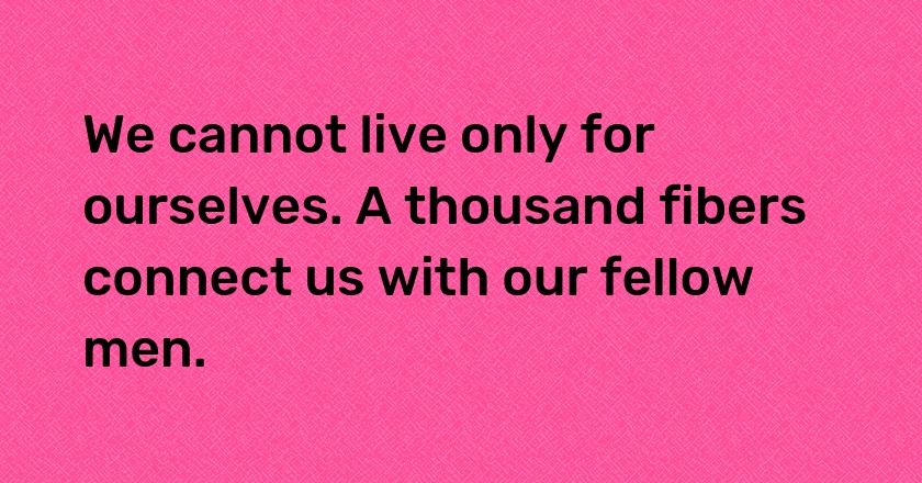 We cannot live only for ourselves. A thousand fibers connect us with our fellow men.