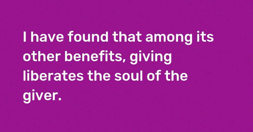 I have found that among its other benefits, giving liberates the soul of the giver.