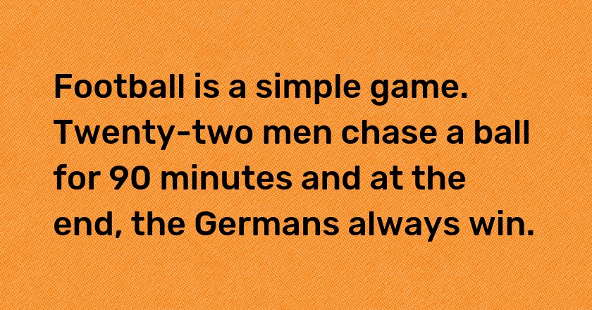 Football is a simple game. Twenty-two men chase a ball for 90 minutes and at the end, the Germans always win.