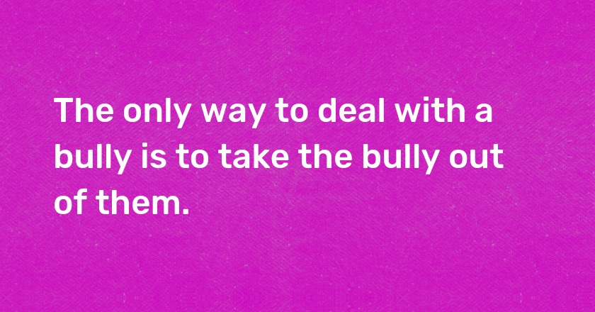 The only way to deal with a bully is to take the bully out of them.