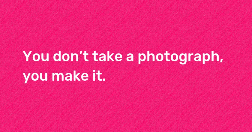 You don’t take a photograph, you make it.