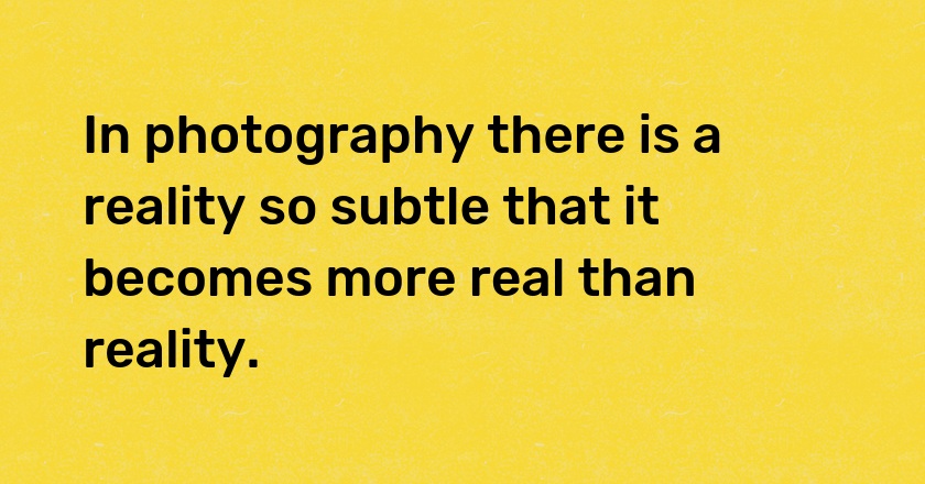 In photography there is a reality so subtle that it becomes more real than reality.