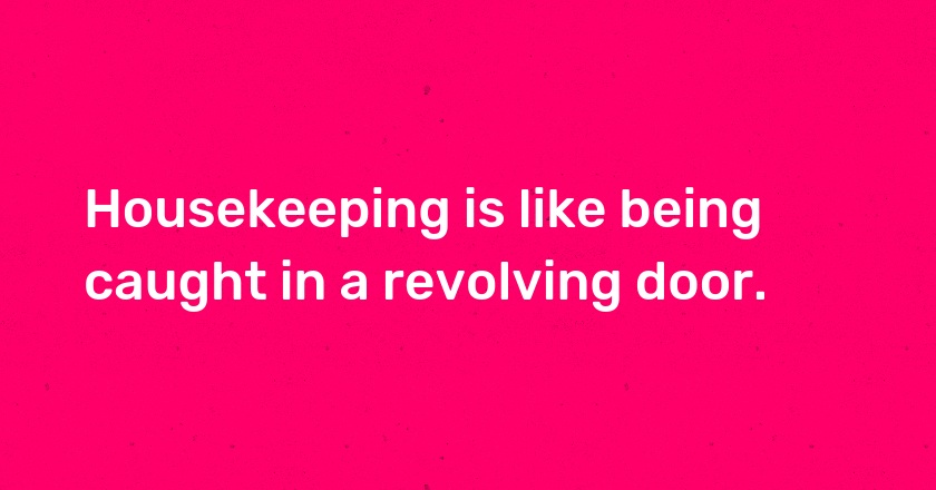 Housekeeping is like being caught in a revolving door.