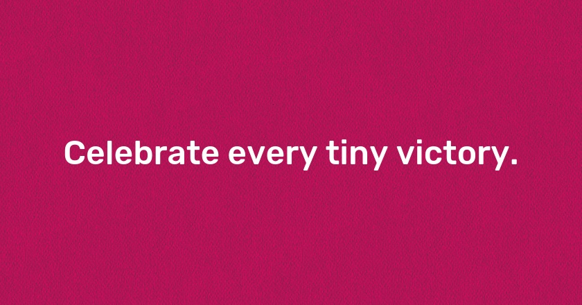 Celebrate every tiny victory.