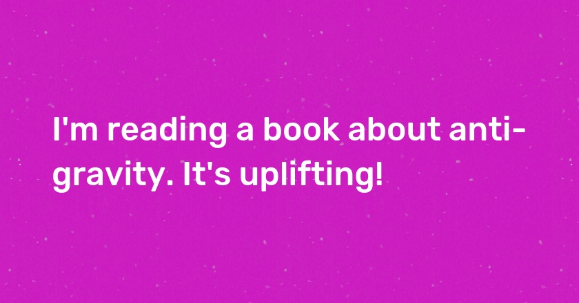 I'm reading a book about anti-gravity. It's uplifting!