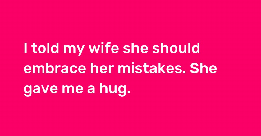 I told my wife she should embrace her mistakes. She gave me a hug.