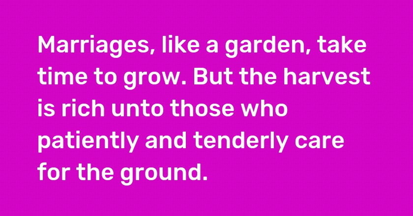 Marriages, like a garden, take time to grow. But the harvest is rich unto those who patiently and tenderly care for the ground.