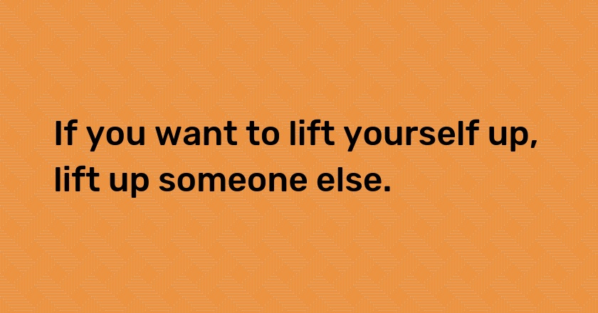 If you want to lift yourself up, lift up someone else.