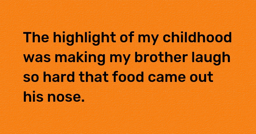 The highlight of my childhood was making my brother laugh so hard that food came out his nose.