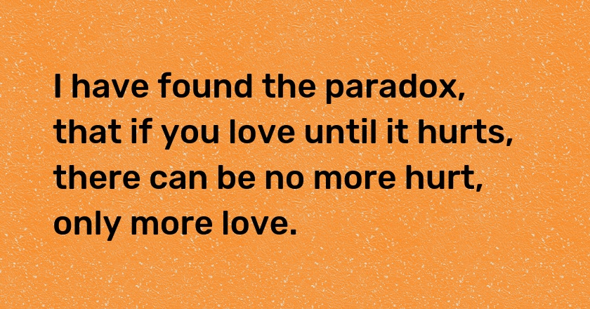 I have found the paradox, that if you love until it hurts, there can be no more hurt, only more love.