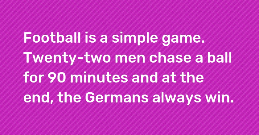 Football is a simple game. Twenty-two men chase a ball for 90 minutes and at the end, the Germans always win.