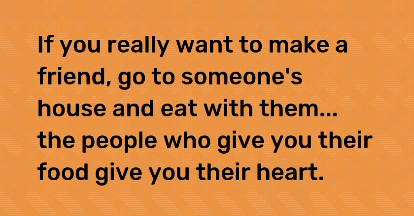 If you really want to make a friend, go to someone's house and eat with them... the people who give you their food give you their heart.