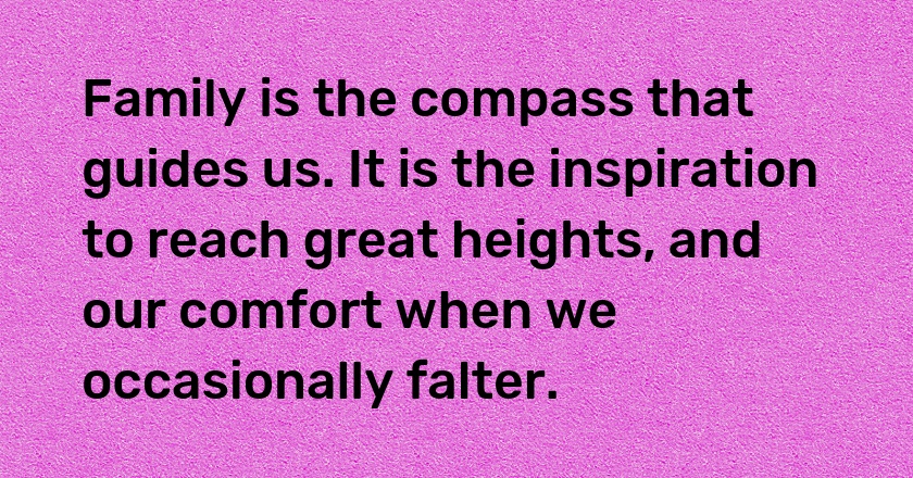 Family is the compass that guides us. It is the inspiration to reach great heights, and our comfort when we occasionally falter.