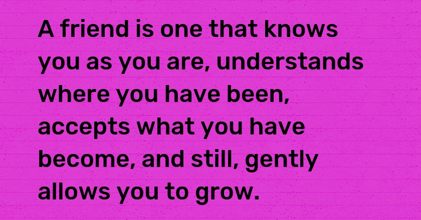 A friend is one that knows you as you are, understands where you have been, accepts what you have become, and still, gently allows you to grow.