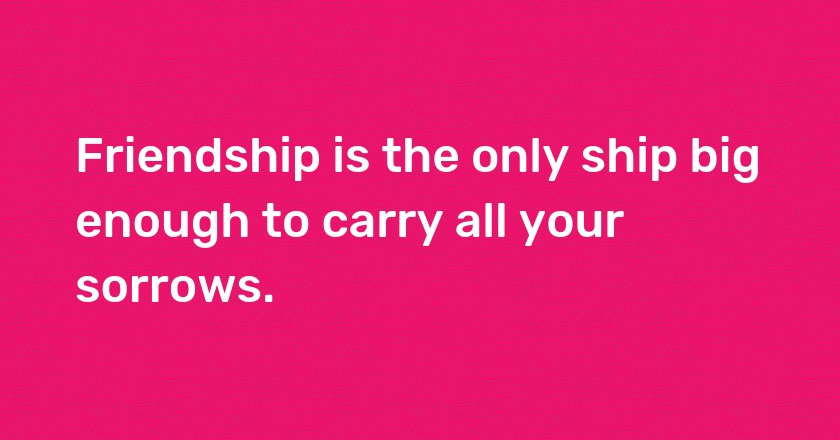 Friendship is the only ship big enough to carry all your sorrows.