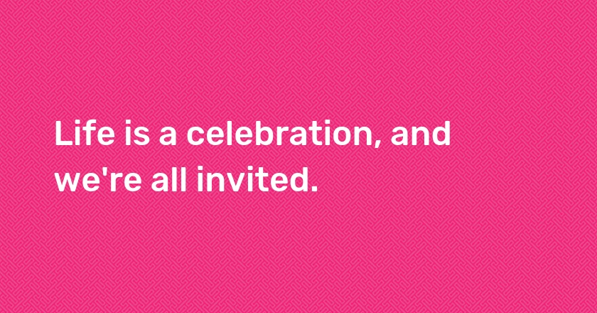 Life is a celebration, and we're all invited.