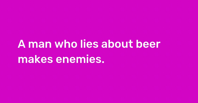 A man who lies about beer makes enemies.