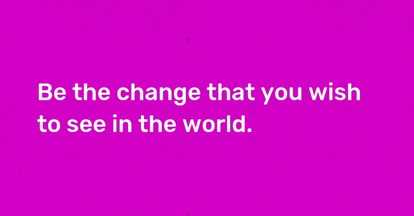 Be the change that you wish to see in the world.