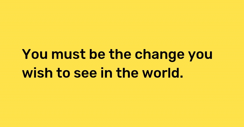 You must be the change you wish to see in the world.