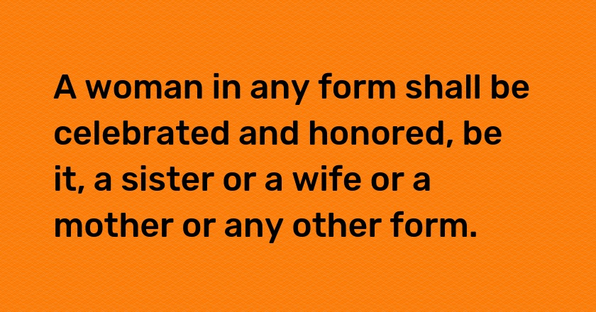 A woman in any form shall be celebrated and honored, be it, a sister or a wife or a mother or any other form.