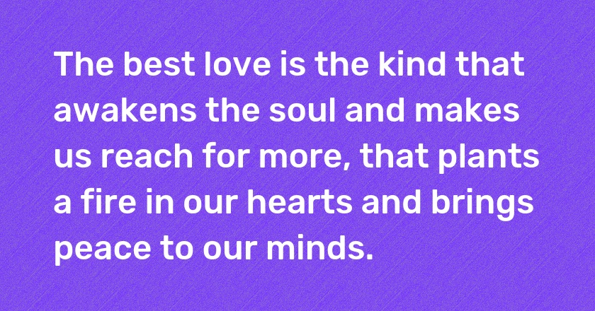 The best love is the kind that awakens the soul and makes us reach for more, that plants a fire in our hearts and brings peace to our minds.