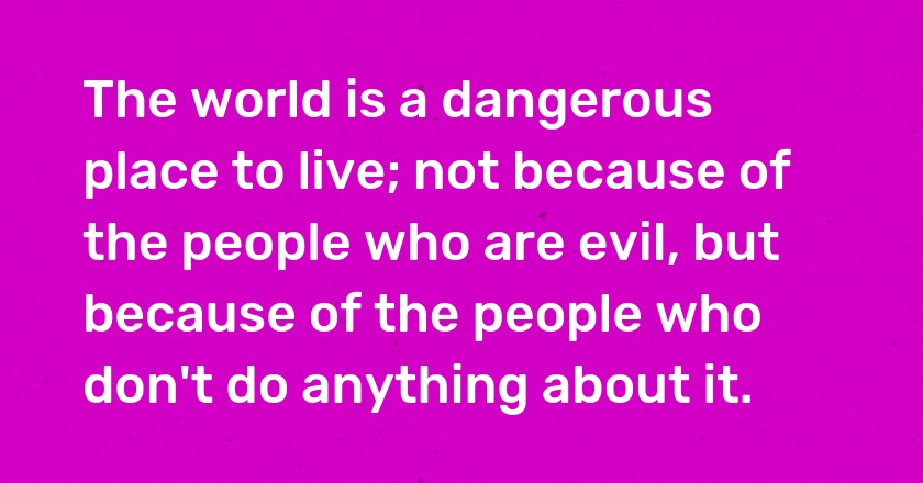 The world is a dangerous place to live; not because of the people who are evil, but because of the people who don't do anything about it.