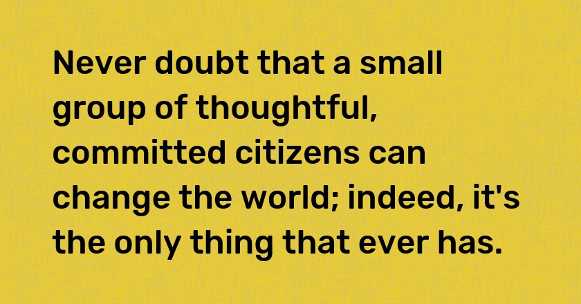 Never doubt that a small group of thoughtful, committed citizens can change the world; indeed, it's the only thing that ever has.