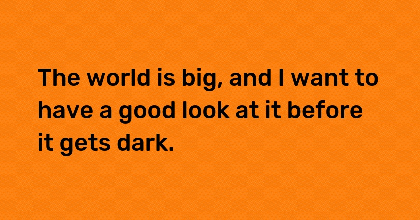 The world is big, and I want to have a good look at it before it gets dark.