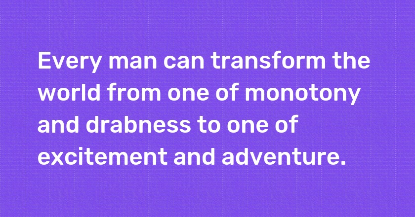 Every man can transform the world from one of monotony and drabness to one of excitement and adventure.