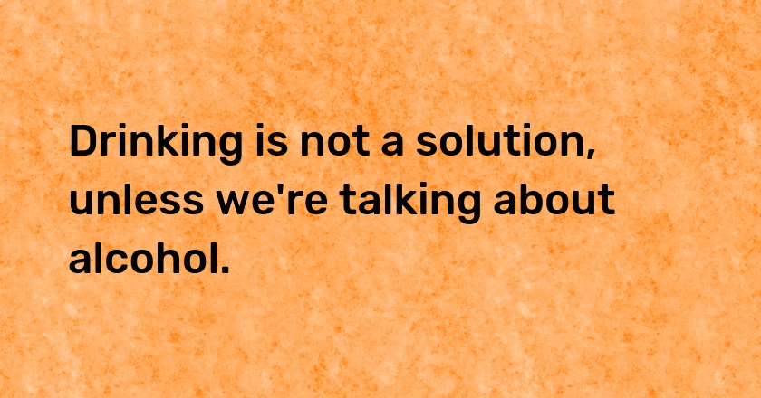 Drinking is not a solution, unless we're talking about alcohol.