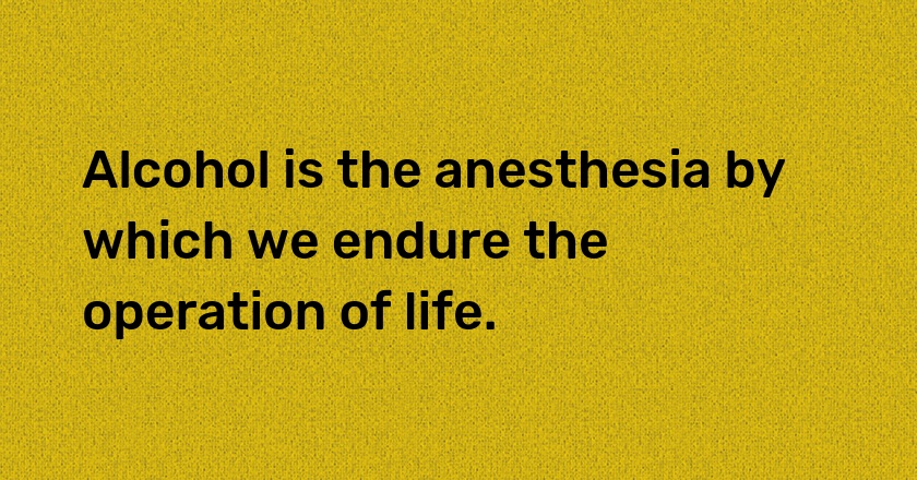 Alcohol is the anesthesia by which we endure the operation of life.