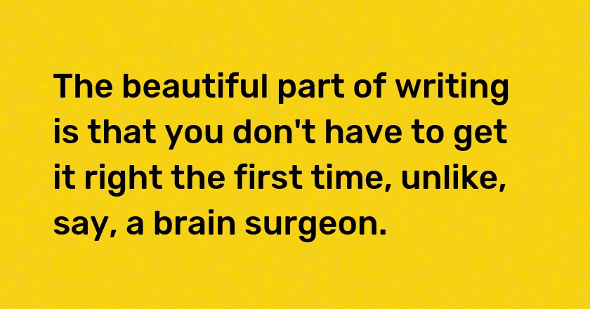 The beautiful part of writing is that you don't have to get it right the first time, unlike, say, a brain surgeon.