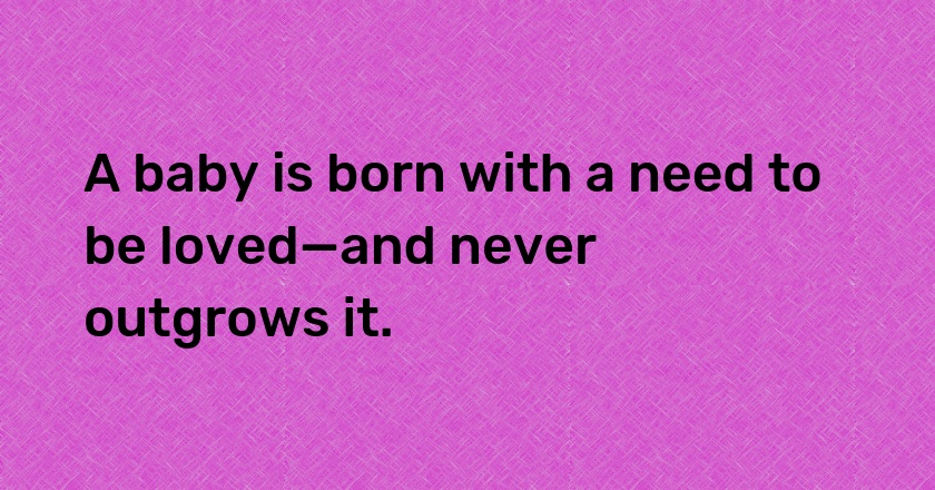 A baby is born with a need to be loved—and never outgrows it.