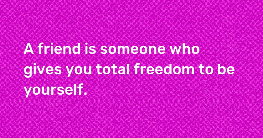 A friend is someone who gives you total freedom to be yourself.