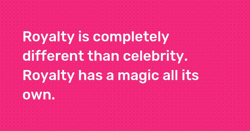 Royalty is completely different than celebrity. Royalty has a magic all its own.