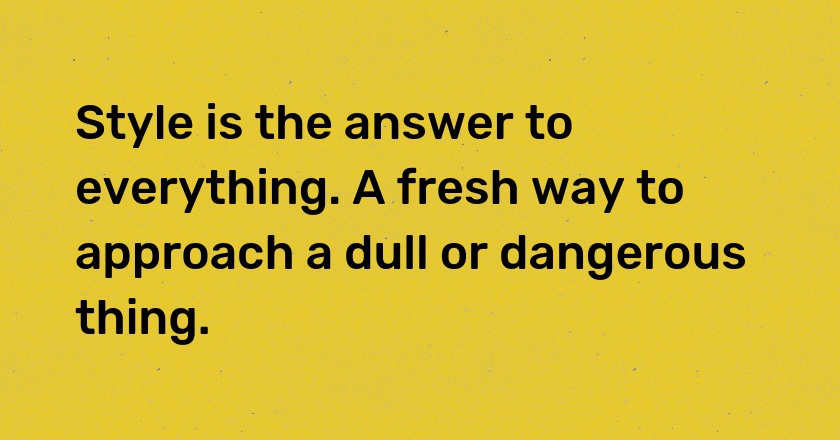 Style is the answer to everything. A fresh way to approach a dull or dangerous thing.